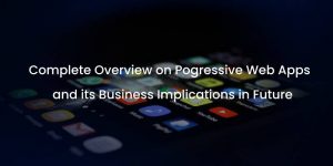 GETTING TO KNOW ABOUT PROGRESSIVE WEB APPLICATIONS AND ITS FUTURE RESPONSIBILITIES IN BUSINESS WORLD