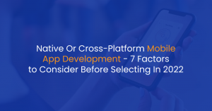 Native Or Cross-Platform Mobile App Development – 7 Factors to Consider Before Selecting In 2022