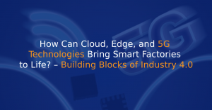 How Can Cloud, Edge, and 5G Technologies Bring Smart Factories to Life? – Building Blocks of Industry 4.0