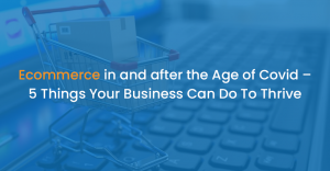 Ecommerce in and after the Age of Covid – 5 Things Your Business Can Do To Thrive